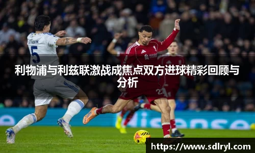 利物浦与利兹联激战成焦点双方进球精彩回顾与分析
