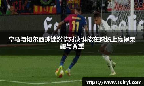 皇马与切尔西球迷激情对决谁能在球场上赢得荣耀与尊重